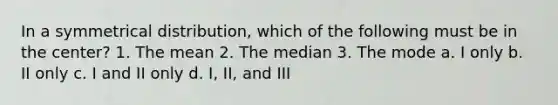 In a symmetrical distribution, which of the following must be in the center? 1. The mean 2. The median 3. The mode a. I only b. II only c. I and II only d. I, II, and III