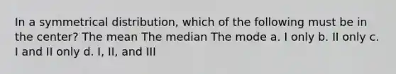 In a symmetrical distribution, which of the following must be in the center? The mean The median The mode a. I only b. II only c. I and II only d. I, II, and III