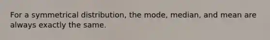 For a symmetrical distribution, the mode, median, and mean are always exactly the same.