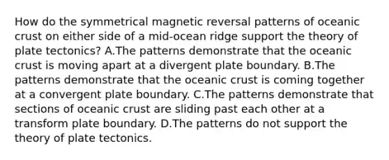 How do the symmetrical magnetic reversal patterns of oceanic crust on either side of a mid-ocean ridge support the theory of plate tectonics? A.The patterns demonstrate that the oceanic crust is moving apart at a divergent plate boundary. B.The patterns demonstrate that the oceanic crust is coming together at a convergent plate boundary. C.The patterns demonstrate that sections of oceanic crust are sliding past each other at a transform plate boundary. D.The patterns do not support the theory of plate tectonics.