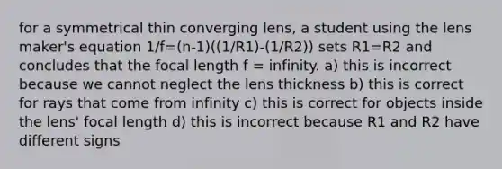 for a symmetrical thin converging lens, a student using the lens maker's equation 1/f=(n-1)((1/R1)-(1/R2)) sets R1=R2 and concludes that the focal length f = infinity. a) this is incorrect because we cannot neglect the lens thickness b) this is correct for rays that come from infinity c) this is correct for objects inside the lens' focal length d) this is incorrect because R1 and R2 have different signs