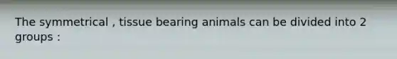 The symmetrical , tissue bearing animals can be divided into 2 groups :