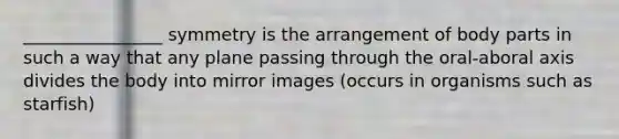 ________________ symmetry is the arrangement of body parts in such a way that any plane passing through the oral-aboral axis divides the body into mirror images (occurs in organisms such as starfish)