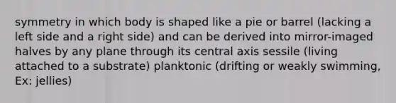 symmetry in which body is shaped like a pie or barrel (lacking a left side and a right side) and can be derived into mirror-imaged halves by any plane through its central axis sessile (living attached to a substrate) planktonic (drifting or weakly swimming, Ex: jellies)