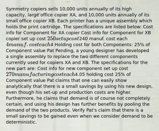 Symmetry copiers sells 10,000 units annually of its high capacity, large office copier XA, and 10,000 units annually of its small office copier XB. Each printer has a unique assembly which holds the print cartridge. The specifications are listed below: Cost info for Component for XA copier Cost info for Component for XB copier set up cost 250 set up cost240 manuf. cost each 4 manuf. cost each4 Holding cost for both Components: 25% of Component value Pat Pending, a young designer has developed a single assembly to replace the two different components currently used for copiers XA and XB. The specifications for the new part are: Cost info for new component set up cost 270 manufacturing cost each4.05 holding cost 25% of Component value Pat claims that one can easily show analytically that there is a small savings by using his new design, even though his set-up and production costs are higher. Furthermore, he claims that demand is of course not completely certain, and using his design has further benefits by pooling the demand of the two products. Verify Pat's claim that there is a small savings to be gained even when we consider demand to be deterministic.