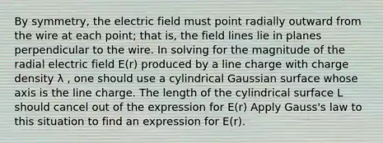 By symmetry, the electric field must point radially outward from the wire at each point; that is, the field lines lie in planes perpendicular to the wire. In solving for the magnitude of the radial electric field E(r) produced by a line charge with charge density λ , one should use a cylindrical Gaussian surface whose axis is the line charge. The length of the cylindrical surface L should cancel out of the expression for E(r) Apply Gauss's law to this situation to find an expression for E(r).