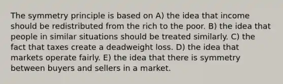 The symmetry principle is based on A) the idea that income should be redistributed from the rich to the poor. B) the idea that people in similar situations should be treated similarly. C) the fact that taxes create a deadweight loss. D) the idea that markets operate fairly. E) the idea that there is symmetry between buyers and sellers in a market.