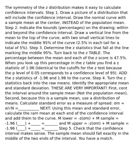 The symmetry of the z distribution makes it easy to calculate confidence intervals. Step 1. Draw a picture of a distribution that will include the confidence interval. Draw the normal curve with a sample mean at the center, INSTEAD of the population mean. Step 2. Indicate the bounds (percentages) on the drawing; within and beyond the confidence interval. Draw a vertical line from the mean to the top of the curve, with two small vertical lines to indicate the middle 95% of the curve (2.5% in each tail for a total of 5%). Step 3. Determine the z statistics that fall at the line marking the middle 95%. Turn back to the z TABLE. The percentage between the mean and each of the z score is 47.5%. When you look up this percentage in the z table you find a z statistic of 1.96 (Identical to the cutoffs for the z test because the p level of 0.05 corresponds to a confidence level of 95). ADD the z statistics of -1.96 and 1.96 to the curve. Step 4. Turn the z statistics back into the raw means. Identify the appropriate mean and standard deviation. THESE ARE VERY IMPORTANT! First, cent the interval around the sample mean (Not the population mean). Second, because this is a sample mean, use a distribution of means. Calculate standard error as a measure of spread: σm = σ/√N =___________ NEXT: Using this mean and standard error, calculate the ram mean at each end of the confidence interval and add them to the curve. M lower = -z(σm) + M sample = -1.96 (____) +_____ =_______ and M upper = -z(σm) + M sample = -1.96 (____) +_____ =_______ Step 5. Check that the confidence interval makes sense. The sample mean should fall exactly in the middle of the two ends of the interval. You have a match.