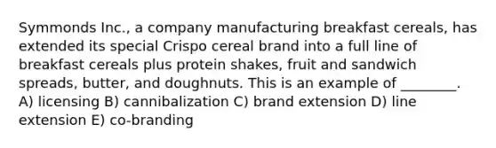 Symmonds Inc., a company manufacturing breakfast cereals, has extended its special Crispo cereal brand into a full line of breakfast cereals plus protein shakes, fruit and sandwich spreads, butter, and doughnuts. This is an example of ________. A) licensing B) cannibalization C) brand extension D) line extension E) co-branding