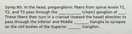 Symp NS: In the head, preganglionic fibers from spinal levels T1, T2, and T3 pass through the ____________ (chain) ganglion of ____. These fibers then turn in a craniad (toward the head) direction to pass through the Inferior and Middle ________ Ganglia to synapse on the cell bodies of the Superior _______ Ganglion.