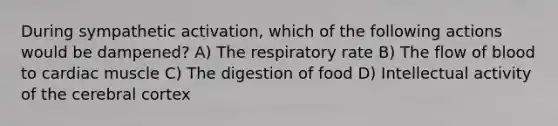 During sympathetic activation, which of the following actions would be dampened? A) The respiratory rate B) The flow of blood to cardiac muscle C) The digestion of food D) Intellectual activity of the cerebral cortex