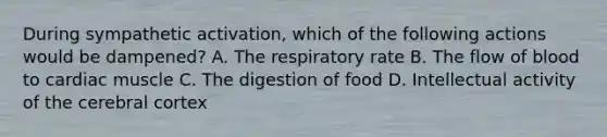 During sympathetic activation, which of the following actions would be dampened? A. The respiratory rate B. The flow of blood to cardiac muscle C. The digestion of food D. Intellectual activity of the cerebral cortex