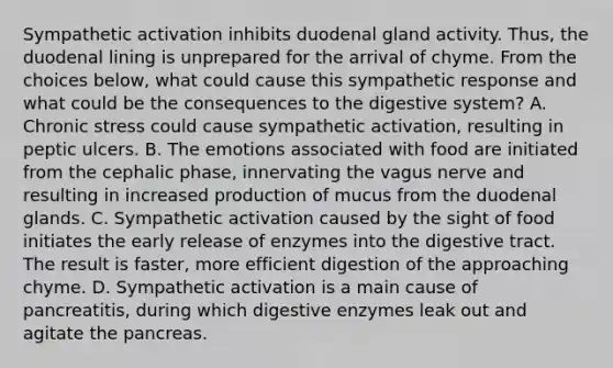 Sympathetic activation inhibits duodenal gland activity. Thus, the duodenal lining is unprepared for the arrival of chyme. From the choices below, what could cause this sympathetic response and what could be the consequences to the digestive system? A. Chronic stress could cause sympathetic activation, resulting in peptic ulcers. B. The emotions associated with food are initiated from the cephalic phase, innervating the vagus nerve and resulting in increased production of mucus from the duodenal glands. C. Sympathetic activation caused by the sight of food initiates the early release of enzymes into the digestive tract. The result is faster, more efficient digestion of the approaching chyme. D. Sympathetic activation is a main cause of pancreatitis, during which digestive enzymes leak out and agitate the pancreas.