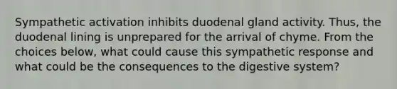 Sympathetic activation inhibits duodenal gland activity. Thus, the duodenal lining is unprepared for the arrival of chyme. From the choices below, what could cause this sympathetic response and what could be the consequences to the digestive system?