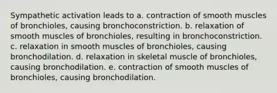 Sympathetic activation leads to a. contraction of smooth muscles of bronchioles, causing bronchoconstriction. b. relaxation of smooth muscles of bronchioles, resulting in bronchoconstriction. c. relaxation in smooth muscles of bronchioles, causing bronchodilation. d. relaxation in skeletal muscle of bronchioles, causing bronchodilation. e. contraction of smooth muscles of bronchioles, causing bronchodilation.