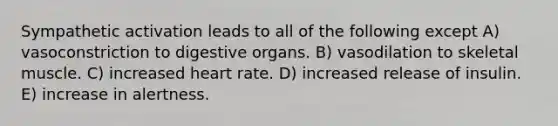 Sympathetic activation leads to all of the following except A) vasoconstriction to digestive organs. B) vasodilation to skeletal muscle. C) increased heart rate. D) increased release of insulin. E) increase in alertness.