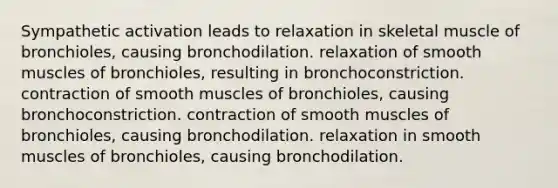 Sympathetic activation leads to relaxation in skeletal muscle of bronchioles, causing bronchodilation. relaxation of smooth muscles of bronchioles, resulting in bronchoconstriction. contraction of smooth muscles of bronchioles, causing bronchoconstriction. contraction of smooth muscles of bronchioles, causing bronchodilation. relaxation in smooth muscles of bronchioles, causing bronchodilation.