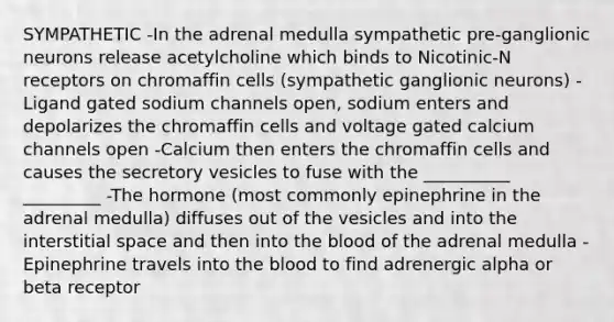 SYMPATHETIC -In the adrenal medulla sympathetic pre-ganglionic neurons release acetylcholine which binds to Nicotinic-N receptors on chromaffin cells (sympathetic ganglionic neurons) -Ligand gated sodium channels open, sodium enters and depolarizes the chromaffin cells and voltage gated calcium channels open -Calcium then enters the chromaffin cells and causes the secretory vesicles to fuse with the __________ _________ -The hormone (most commonly epinephrine in the adrenal medulla) diffuses out of the vesicles and into the interstitial space and then into the blood of the adrenal medulla -Epinephrine travels into the blood to find adrenergic alpha or beta receptor