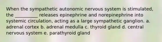 When the sympathetic autonomic nervous system is stimulated, the __________ releases epinephrine and norepinephrine into systemic circulation, acting as a large sympathetic ganglion. a. adrenal cortex b. adrenal medulla c. thyroid gland d. central nervous system e. parathyroid gland