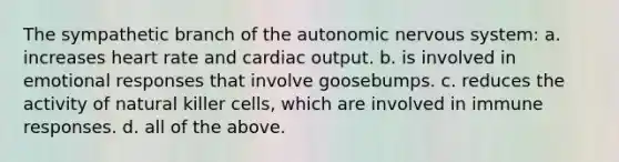 The sympathetic branch of the autonomic nervous system: a. increases heart rate and cardiac output. b. is involved in emotional responses that involve goosebumps. c. reduces the activity of natural killer cells, which are involved in immune responses. d. all of the above.