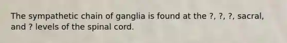 The sympathetic chain of ganglia is found at the ?, ?, ?, sacral, and ? levels of the spinal cord.