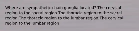 Where are sympathetic chain ganglia located? The cervical region to the sacral region The thoracic region to the sacral region The thoracic region to the lumbar region The cervical region to the lumbar region