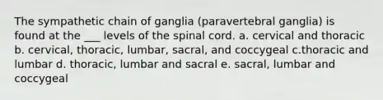 The sympathetic chain of ganglia (paravertebral ganglia) is found at the ___ levels of the spinal cord. a. cervical and thoracic b. cervical, thoracic, lumbar, sacral, and coccygeal c.thoracic and lumbar d. thoracic, lumbar and sacral e. sacral, lumbar and coccygeal