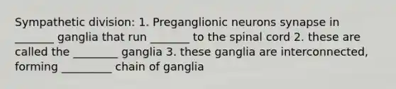 Sympathetic division: 1. Preganglionic neurons synapse in _______ ganglia that run _______ to the spinal cord 2. these are called the ________ ganglia 3. these ganglia are interconnected, forming _________ chain of ganglia