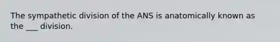 The sympathetic division of the ANS is anatomically known as the ___ division.