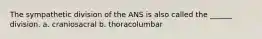 The sympathetic division of the ANS is also called the ______ division. a. craniosacral b. thoracolumbar