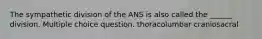 The sympathetic division of the ANS is also called the ______ division. Multiple choice question. thoracolumbar craniosacral