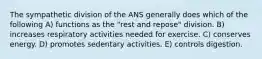 The sympathetic division of the ANS generally does which of the following A) functions as the "rest and repose" division. B) increases respiratory activities needed for exercise. C) conserves energy. D) promotes sedentary activities. E) controls digestion.