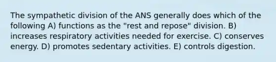 The sympathetic division of the ANS generally does which of the following A) functions as the "rest and repose" division. B) increases respiratory activities needed for exercise. C) conserves energy. D) promotes sedentary activities. E) controls digestion.