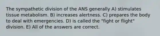 The sympathetic division of the ANS generally A) stimulates tissue metabolism. B) increases alertness. C) prepares the body to deal with emergencies. D) is called the "fight or flight" division. E) All of the answers are correct.