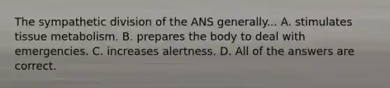 The sympathetic division of the ANS generally... A. stimulates tissue metabolism. B. prepares the body to deal with emergencies. C. increases alertness. D. All of the answers are correct.