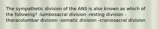 The sympathetic division of the ANS is also known as which of the following? -lumbosacral division -resting division -thoracolumbar division -somatic division -craniosacral division