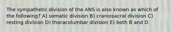 The sympathetic division of the ANS is also known as which of the following? A) somatic division B) craniosacral division C) resting division D) thoracolumbar division E) both B and D