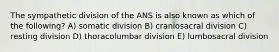 The sympathetic division of the ANS is also known as which of the following? A) somatic division B) craniosacral division C) resting division D) thoracolumbar division E) lumbosacral division