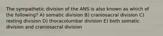 The sympathetic division of the ANS is also known as which of the following? A) somatic division B) craniosacral division C) resting division D) thoracolumbar division E) both somatic division and craniosacral division