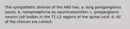 The sympathetic division of the ANS has: a. long postganglionic axons. b. norepinephrine as neurotransmitter. c. preganglionic neuron cell bodies in the T1-L2 regions of the spinal cord. d. All of the choices are correct.