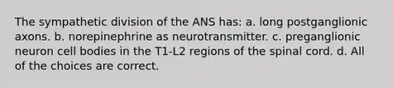 The sympathetic division of the ANS has: a. long postganglionic axons. b. norepinephrine as neurotransmitter. c. preganglionic neuron cell bodies in the T1-L2 regions of <a href='https://www.questionai.com/knowledge/kkAfzcJHuZ-the-spinal-cord' class='anchor-knowledge'>the spinal cord</a>. d. All of the choices are correct.