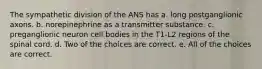 The sympathetic division of the ANS has a. long postganglionic axons. b. norepinephrine as a transmitter substance. c. preganglionic neuron cell bodies in the T1-L2 regions of the spinal cord. d. Two of the choices are correct. e. All of the choices are correct.