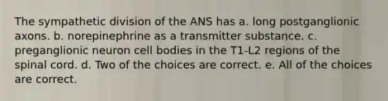 The sympathetic division of the ANS has a. long postganglionic axons. b. norepinephrine as a transmitter substance. c. preganglionic neuron cell bodies in the T1-L2 regions of the spinal cord. d. Two of the choices are correct. e. All of the choices are correct.