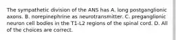 The sympathetic division of the ANS has A. long postganglionic axons. B. norepinephrine as neurotransmitter. C. preganglionic neuron cell bodies in the T1-L2 regions of the spinal cord. D. All of the choices are correct.