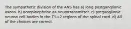 The sympathetic division of the ANS has a) long postganglionic axons. b) norepinephrine as neurotransmitter. c) preganglionic neuron cell bodies in the T1-L2 regions of the spinal cord. d) All of the choices are correct.