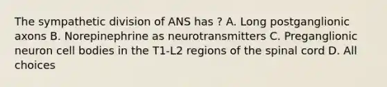 The sympathetic division of ANS has ? A. Long postganglionic axons B. Norepinephrine as neurotransmitters C. Preganglionic neuron cell bodies in the T1-L2 regions of <a href='https://www.questionai.com/knowledge/kkAfzcJHuZ-the-spinal-cord' class='anchor-knowledge'>the spinal cord</a> D. All choices