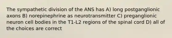 The sympathetic division of the ANS has A) long postganglionic axons B) norepinephrine as neurotransmitter C) preganglionic neuron cell bodies in the T1-L2 regions of the spinal cord D) all of the choices are correct