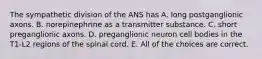 The sympathetic division of the ANS has A. long postganglionic axons. B. norepinephrine as a transmitter substance. C. short preganglionic axons. D. preganglionic neuron cell bodies in the T1-L2 regions of the spinal cord. E. All of the choices are correct.