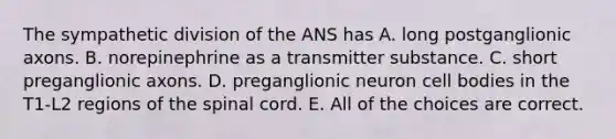 The sympathetic division of the ANS has A. long postganglionic axons. B. norepinephrine as a transmitter substance. C. short preganglionic axons. D. preganglionic neuron cell bodies in the T1-L2 regions of the spinal cord. E. All of the choices are correct.