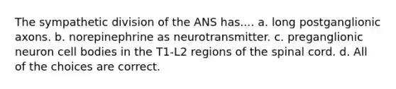 The sympathetic division of the ANS has.... a. long postganglionic axons. b. norepinephrine as neurotransmitter. c. preganglionic neuron cell bodies in the T1-L2 regions of the spinal cord. d. All of the choices are correct.